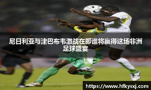 哈哈体育尼日利亚与津巴布韦激战在即谁将赢得这场非洲足球盛宴